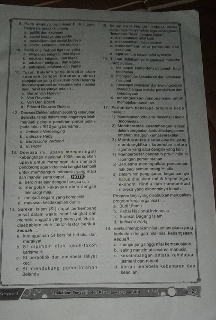 Pada awalnya organisasi Budi Utomo 15. Seliap awal kegiatan belajar, siswa
hanya bergerak di bidang dianjurkan menyanyikan lagu kebangsaan
a. politik dan ekonomi "Indonesia Raya" dengan tujuan..
b. sosial budaya dan politik a. menanamkan sifat balk
c. pendidikan dan sosial budaya b. menanamkan nasionalisme
d. politik, ekonomi, dan edukasi c. menanamkan sifat persatuan dan
kesatuan
10. Politik etis meliputi tiga hal, yaitu d. agar semua siswa hafal syaimya
a. ekspansi, imigrasi, dan irigasi
b. edukasi, imigrasi, dan irigasi 16. Tujuan didirikannya organisasi indische
c. edukasi, emigrasi, dan irigasi Partij adalah
d. antisipasi, edukasi, dan ingasi a. mencapal kemerdekaan penuh bagi
11. Tokoh Belanda yang tersadar akan Indonesia
keadaan bangsa Indonesia akibat b. mempertuas kesadaran dan kesatuan
penjajahan yang dilakukan oleh Belanda nasional
dan menyampaikan kecamannya melalui c mencapai keməjuan dan meningkatkan
buku hasil karyanya adalah .... derajat bangsa məlalui pendidikan dan
a. Baron van Hoevell kebudayaan
b. Van Deventer d. meningkatkan nasionalisme untuk
c. Van Den Bosch momajukan tanah air
d. Eduard Douwes Dekker 17. Perhatikan beberapa program kerja
12. Douwes Dekker adalah seorang keturunan berikut!
Belanda, tetapi dalam perjuangannya telah 1) Merésapkan cita-cita nasional Hindia
menjadi pelopor pendirian partai politik (Indonesia).
pada tahun 1912 yang bemama .... 2) Memberantas kesombongan sosial
a. Indische Vereeniging dalam pergaulan, baik di bidang peme-
b. Indische Partij rintahan maupun kemasyarakatan.
c. Europische Verbond 3) Memberantas usaha-usaha yan
d. Inlander membangkitkan kebencian antar
13. Dewasa ini, upaya memperingati agama yang satu dengan yang lain.
kebangkitan nasional 1908 merupakan 4) Memperbesar pengaruh pro-Hindia di
upaya untuk mengingat dan menjadi lapangan pemerintahan.
pendorong agar Indonesia bangkit kembali 5) Berusaha mendapatkan persamaan
untuk membangun Indonesia yang maju hak bagi semua orang Hindia.
dan mandiri serta dapat .... Cos 6) Dalam hal pengajaran, kegunaannya
a. berdiri sejajar dengan bangsa lain harus ditujukan untuk kepentingan
b. mengolah kekayaan alam dengan ekonomi Hindia dan memperkuat
teknologi maju mereka yang ekonominya lemah.
c. menjadi negara yang kompetitif Program kerja yang disebutkan merupakan
d. melawan ketidakadilan dunia program kerja organisasi    
a. Budi Utomo
14. Sarekat Islam (SI) dapat berkembang b. Partai Nasional Indonesia
pesat dalam waktu relatif singkat dan
memiliki anggota yang merakyat. Hal ini c Sarekat Dagang Islam
disebabkan oleh faktor-faktor berikut. d.Indische Partij
kecuali     18. Berikut merupakan nilai kemanusiaan yang
a. keanggotaan SI bersifat terbuka dan berkaitan dengan nilai-nilai kebangsaan.
merakyat kecuali
b. SI dipimpin oleh tokoh-tokoh a. menjunjung tinggi nilai kemanusiaan
karismatik b. saling mencintal sesama manusia
c. SI berpolitik dan membela rakyat c. keseimbangan antara kehidupan
kecil jasmani dan rohani
d. SI mendukung pemeríntahan d. berani membela kebenaran dan
Belanda keadilan
Semester 2 Pendidikan Pançasilo dan Kewarganegaraan VIII 21