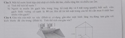 Một hồ nước hình hộp chữ nhật có chiều dài 6m, chiều rộng 4m và chiều cao 2m. 
a) Tinh thể tích hồ nước 
b) Người ta muốn lột gạch bên trong lòng hỗ (mật đày và 4 mật xung quanh), biết mỗi viên 
nhiêu viên gạch? gạch hình vuờng có cạnh là 80 cm. Hỏi để lót hết mặt trong của hồ thị cần mua it nhất bao 
Cầu 4. Gàu xúc của một xe xúc (Hình a) có dạng gần như một hình lãng trụ đứng tam giác với 
kích thước đã cho trong (Hình b). Tinh thể tích của gàu xúc?