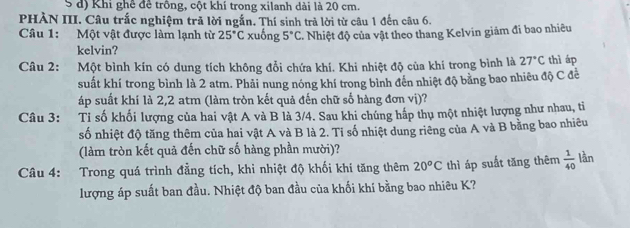 Khi ghê đề trông, cột khí trong xilanh dài là 20 cm. 
PHÀN III. Câu trắc nghiệm trã lời ngắn. Thí sinh trả lời từ câu 1 đến câu 6. 
Câu 1: Một vật được làm lạnh từ 25°C xuống 5°C. Nhiệt độ của vật theo thang Kelvin giảm đi bao nhiêu 
kelvin? 
Câu 2: Một bình kín có dung tích không đổi chứa khí. Khi nhiệt độ của khí trong bình là 27°C thì áp 
suất khí trong bình là 2 atm. Phải nung nóng khí trong bình đến nhiệt độ bằng bao nhiêu độ C đề 
áp suất khí là 2,2 atm (làm tròn kết quả đến chữ số hàng đơn vị)? 
Câu 3: Ti số khối lượng của hai vật A và B là 3/4. Sau khi chúng hấp thụ một nhiệt lượng như nhau, ti 
số nhiệt độ tăng thêm của hai vật A và B là 2. Tỉ số nhiệt dung riêng của A và B bằng bao nhiêu 
(làm tròn kết quả đến chữ số hàng phần mười)? 
Câu 4: Trong quá trình đẳng tích, khi nhiệt độ khối khí tăng thêm 20^oC thì áp suất tăng thêm  1/40  lần 
lượng áp suất ban đầu. Nhiệt độ ban đầu của khối khí bằng bao nhiêu K?