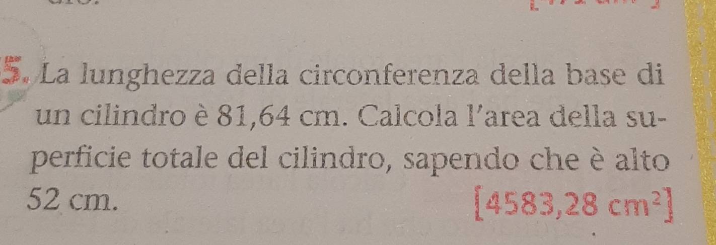 La lunghezza della circonferenza della base di 
un cilindro è 81,64 cm. Calcola l'area della su- 
perficie totale del cilindro, sapendo che è alto
52 cm.
[4583,28cm^2]