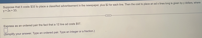 Suppose that it costs $33 to place a classified advertisement in the newspaper, plus $2 for each line. Then the cost to place an ad x lines long is given by y dollars, where
y=2x+33. 
Express as an ordered pair the fact that a 12 line ad costs $57. 
(Simplify your answer. Type an ordered pair. Type an integer or a fraction.)