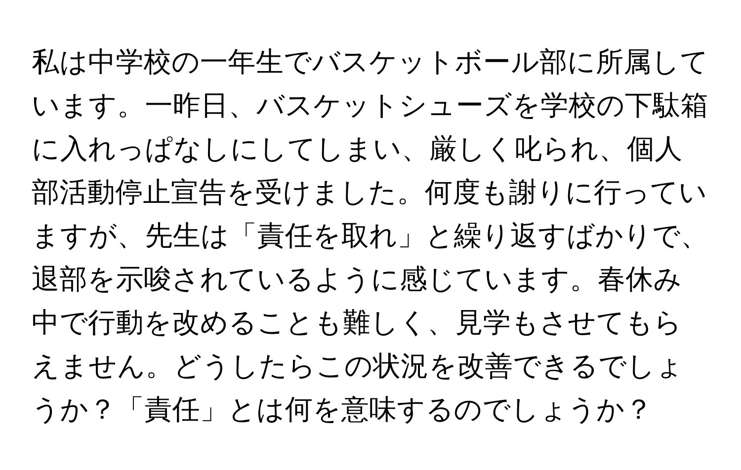 私は中学校の一年生でバスケットボール部に所属しています。一昨日、バスケットシューズを学校の下駄箱に入れっぱなしにしてしまい、厳しく叱られ、個人部活動停止宣告を受けました。何度も謝りに行っていますが、先生は「責任を取れ」と繰り返すばかりで、退部を示唆されているように感じています。春休み中で行動を改めることも難しく、見学もさせてもらえません。どうしたらこの状況を改善できるでしょうか？「責任」とは何を意味するのでしょうか？