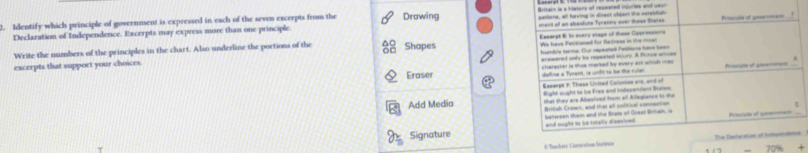 pations, all having in direct object the establish 
2. Identify which principle of government is expressed in each of the seven excerpts from the Drawing Britain is a history of repeated injuries and usur 
Declaration of Independence. Excerpts may express more than one principle. ment of an absolute Tyranny over these States Princiale of govermment: 
Write the numbers of the principles in the chart. Also underline the portions of the Shapes Exserpt 6: In every stage of these Oppressions 
humble terms: Our repeated Petitions have been 
excerpts that support your choices We have Petitioned for Redress in the mos 
answered only by repeated injury. A Prince whose 
character is thus marked by every act which ma . 
Eraser define s Tyrant, is unfit to be the ruler Principle of governmant 
Excerpt 7: These United Colonies are, and of 
Right ought to be Free and independent States. 
Add Media that they are Absolved from all Allegiance to the 
British Crown, and that all political connection 
between them and the State of Great Writain, is 
and ought to be totally dissoived. Prinsiple of governmens_ 
Signature 
O Trachers' Carriculum Instituse The Declaration of Independence 
_ 70% +