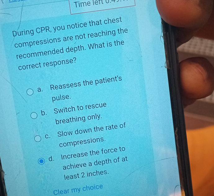 Time left 0.4
During CPR, you notice that chest
compressions are not reaching the
recommended depth. What is the
correct response?
a. Reassess the patient’s
pulse.
b. Switch to rescue
breathing only.
c. Slow down the rate of
compressions.
d. Increase the force to
achieve a depth of at
least 2 inches.
Clear my choice