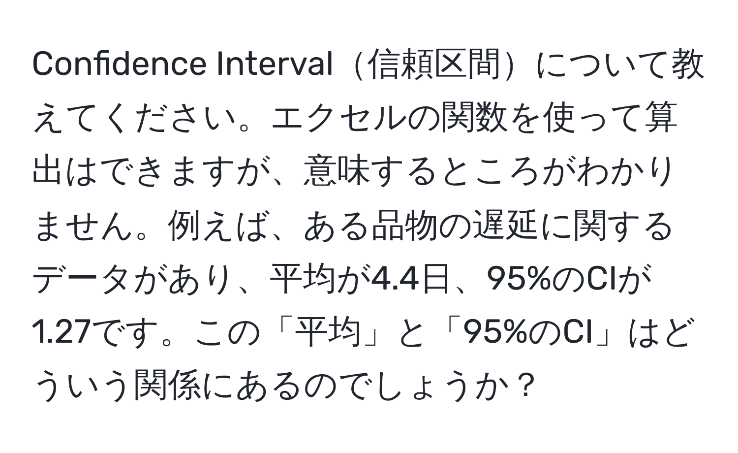 Confidence Interval信頼区間について教えてください。エクセルの関数を使って算出はできますが、意味するところがわかりません。例えば、ある品物の遅延に関するデータがあり、平均が4.4日、95%のCIが1.27です。この「平均」と「95%のCI」はどういう関係にあるのでしょうか？