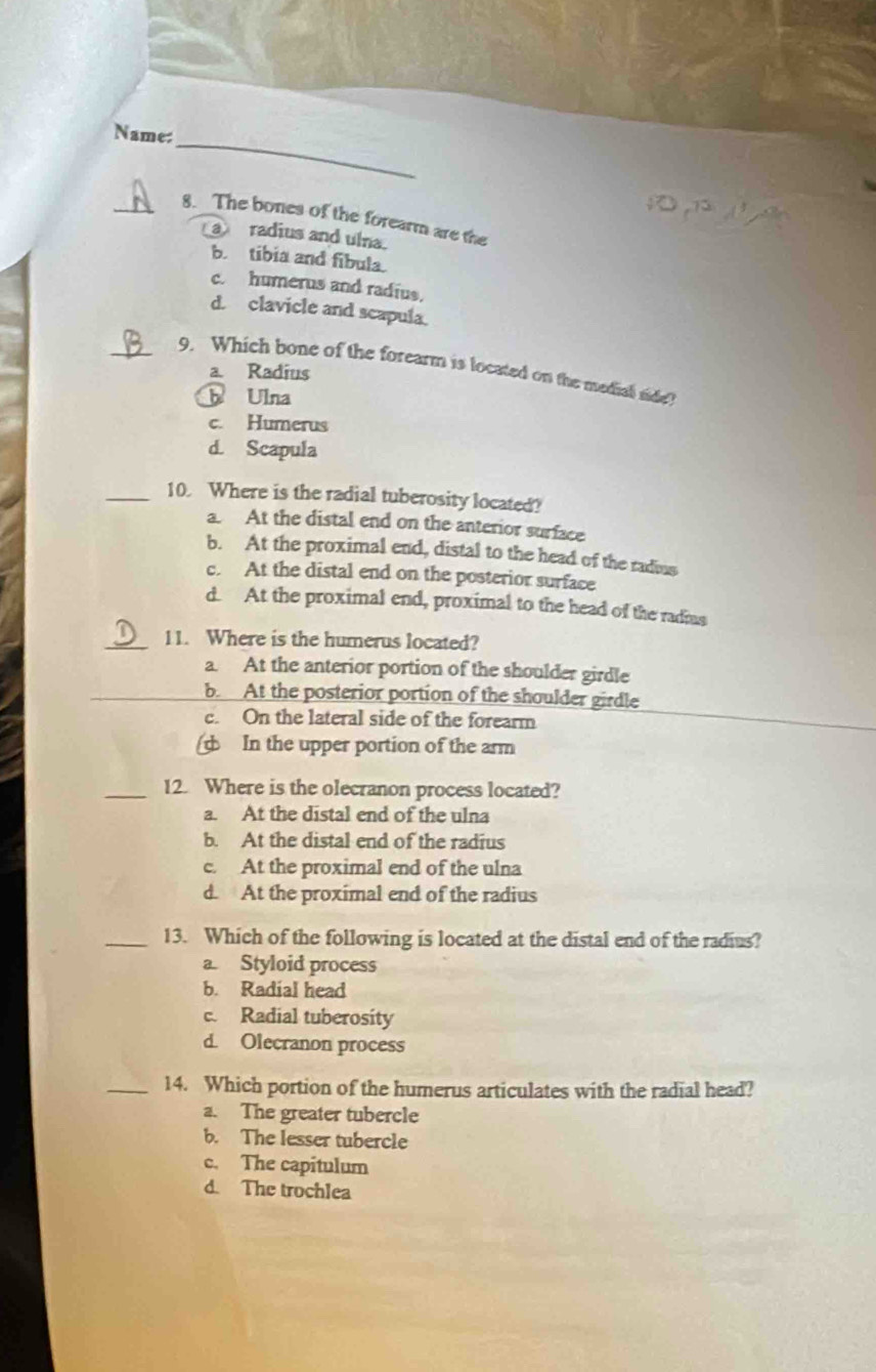 Name:
_8. The bones of the forearm are the
a radius and ulna.
b tibia and fibula.
c. humerus and radius.
d. clavicle and scapula.
_9. Which bone of the forearm is located on the medial side?
a. Radius
b Ulna
c. Humerus
d. Scapula
_10. Where is the radial tuberosity located?
a. At the distal end on the anterior surface
b. At the proximal end, distal to the head of the radius
c. At the distal end on the posterior surface
d. At the proximal end, proximal to the head of the radmas
_11. Where is the humerus located?
a. At the anterior portion of the shoulder girdle
_b. At the posterior portion of the shoulder girdle
c. On the lateral side of the forearm
In the upper portion of the arm
_12. Where is the olecranon process located?
a. At the distal end of the ulna
b. At the distal end of the radius
c. At the proximal end of the ulna
d. At the proximal end of the radius
_13. Which of the following is located at the distal end of the radius?
a. Styloid process
b. Radial head
c. Radial tuberosity
d. Olecranon process
_14. Which portion of the humerus articulates with the radial head?
a. The greater tubercle
b. The lesser tubercle
c. The capitulum
d. The trochlea