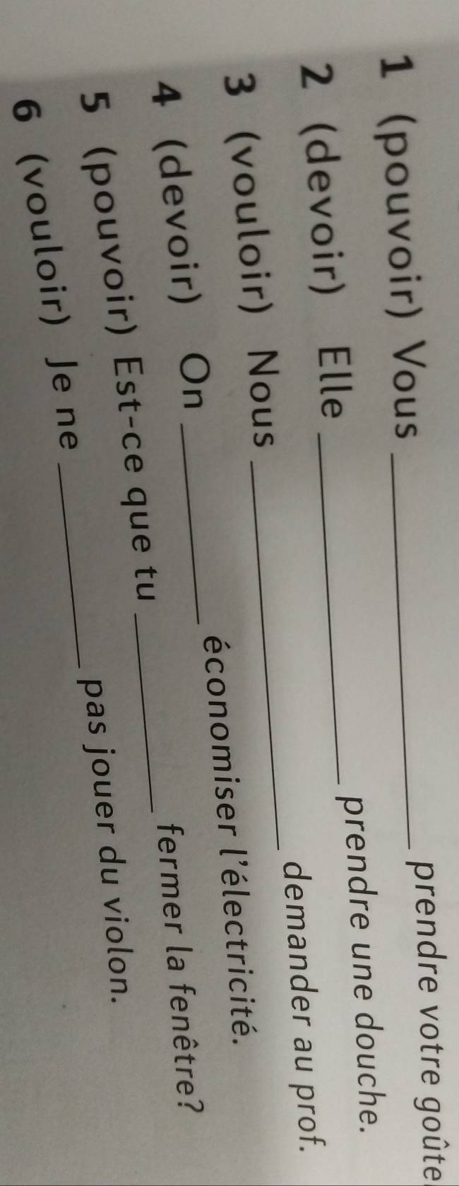 1 (pouvoir) Vous _prendre votre goûte 
2(devoir) Elle _prendre une douche. 
demander au prof. 
3(vouloir) Nous 
_ 
économiser l'électricité. 
_ 
4 (devoir) On_ 
fermer la fenêtre? 
_ 
5 (pouvoir) Est-ce que tu 
pas jouer du violon. 
6 vouloir) Je ne