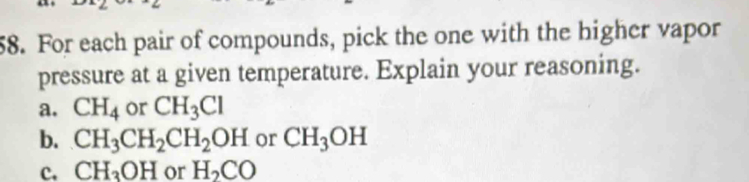 For each pair of compounds, pick the one with the higher vapor
pressure at a given temperature. Explain your reasoning.
a. CH_4 or CH_3Cl
b. CH_3CH_2CH_2OH or CH_3OH
C. CH_3OH or H_2CO