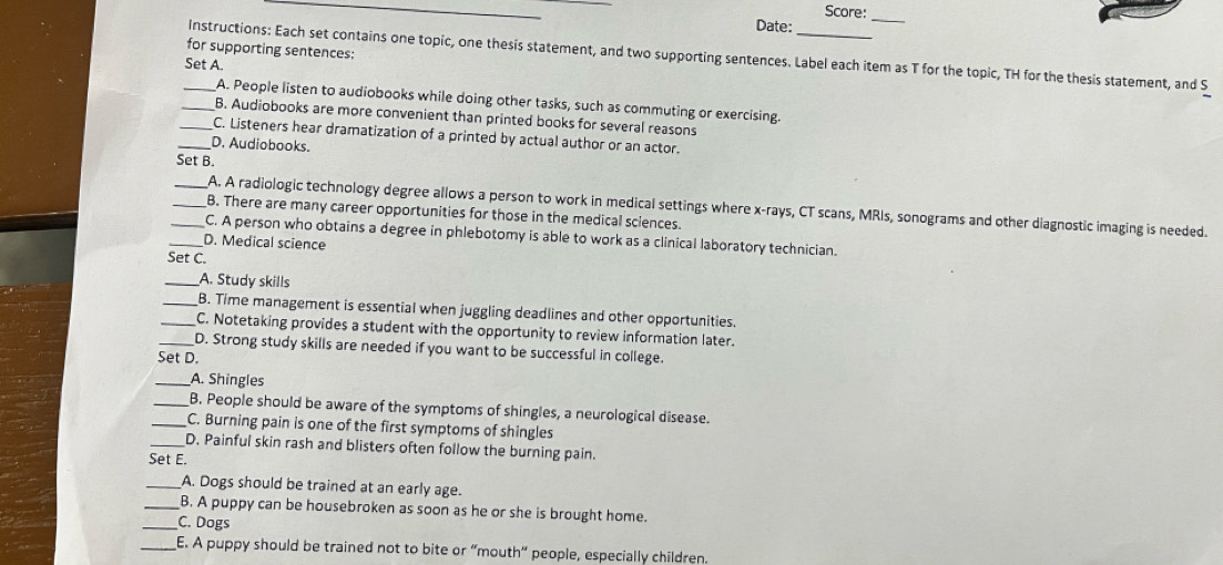 Score:_ 
Date: 
for supporting sentences: 
_Instructions: Each set contains one topic, one thesis statement, and two supporting sentences. Label each item as T for the topic, TH for the thesis statement, and S 
Set A. 
A. People listen to audiobooks while doing other tasks, such as commuting or exercising. 
_B. Audiobooks are more convenient than printed books for several reasons 
_C. Listeners hear dramatization of a printed by actual author or an actor. 
_D. Audiobooks. 
Set B. 
_A. A radiologic technology degree allows a person to work in medical settings where x -rays, CT scans, MRIs, sonograms and other diagnostic imaging is needed. 
_B. There are many career opportunities for those in the medical sciences. 
_C. A person who obtains a degree in phlebotomy is able to work as a clinical laboratory technician. 
_D. Medical science 
Set C. 
_A. Study skills 
_B. Time management is essential when juggling deadlines and other opportunities. 
_C. Notetaking provides a student with the opportunity to review information later. 
_D. Strong study skills are needed if you want to be successful in college. 
Set D. 
_A. Shingles 
_B. People should be aware of the symptoms of shingles, a neurological disease. 
_C. Burning pain is one of the first symptoms of shingles 
_D. Painful skin rash and blisters often follow the burning pain. 
Set E. 
_A. Dogs should be trained at an early age. 
_B. A puppy can be housebroken as soon as he or she is brought home. 
_C. Dogs 
_E. A puppy should be trained not to bite or “mouth” people, especially children.