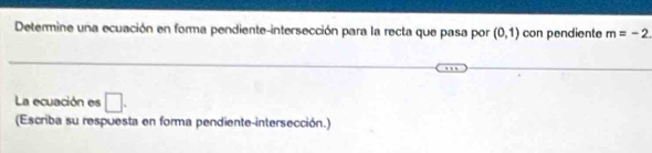 Determine una ecuación en forma pendiente-intersección para la recta que pasa por (0,1) con pendiente m=-2. 
La ecuación es □. 
(Escriba su respuesta en forma pendiente-intersección.)