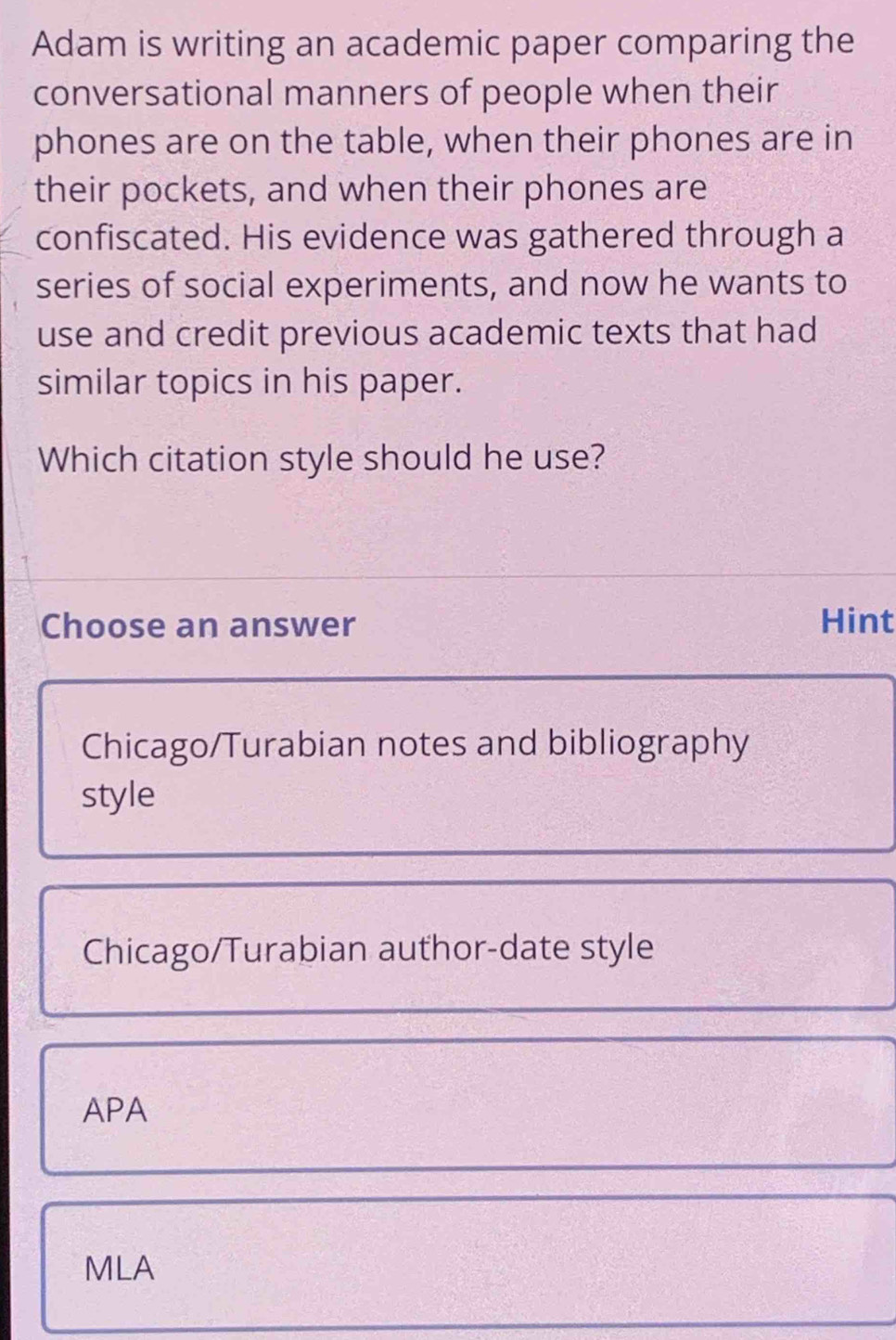 Adam is writing an academic paper comparing the
conversational manners of people when their
phones are on the table, when their phones are in
their pockets, and when their phones are
confiscated. His evidence was gathered through a
series of social experiments, and now he wants to
use and credit previous academic texts that had
similar topics in his paper.
Which citation style should he use?
Choose an answer Hint
Chicago/Turabian notes and bibliography
style
Chicago/Turabian author-date style
APA
MLA