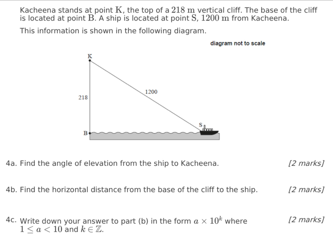 Kacheena stands at point K, the top of a 218 m vertical cliff. The base of the cliff 
is located at point B. A ship is located at point S, 1200 m from Kacheena. 
This information is shown in the following diagram. 
diagram not to scale 
4a. Find the angle of elevation from the ship to Kacheena. [2 marks] 
4b. Find the horizontal distance from the base of the cliff to the ship. [2 marks] 
4c. Write down your answer to part (b) in the form a* 10^k where [2 marks]
1≤ a<10</tex> and k∈ Z.