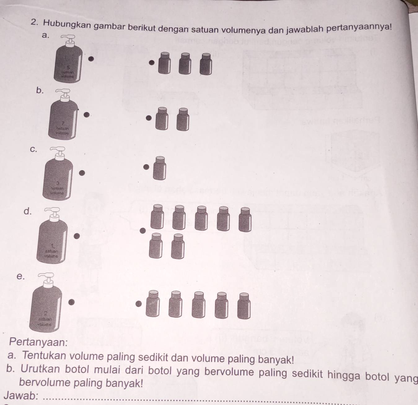 Hubungkan gambar berikut dengan satuan volumenya dan jawablah pertanyaannya! 
a 
b. 
C. 
d. 
e. 
Pertanyaan: 
a. Tentukan volume paling sedikit dan volume paling banyak! 
b. Urutkan botol mulai dari botol yang bervolume paling sedikit hingga botol yang 
bervolume paling banyak! 
Jawab:_