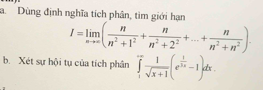 Dùng định nghĩa tích phân, tìm giới hạn
I=limlimits _nto ∈fty ( n/n^2+1^2 + n/n^2+2^2 +...+ n/n^2+n^2 ). 
b. Xét sự hội tụ của tích phân ∈tlimits _1^((+∈fty)frac 1)sqrt(x+1)(e^(frac 1)3x-1)dx. 
2