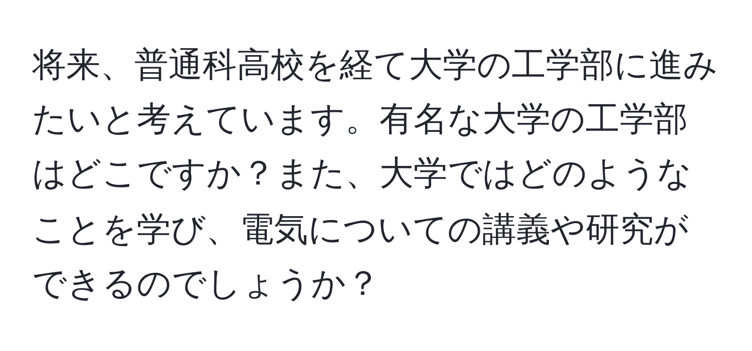 将来、普通科高校を経て大学の工学部に進みたいと考えています。有名な大学の工学部はどこですか？また、大学ではどのようなことを学び、電気についての講義や研究ができるのでしょうか？