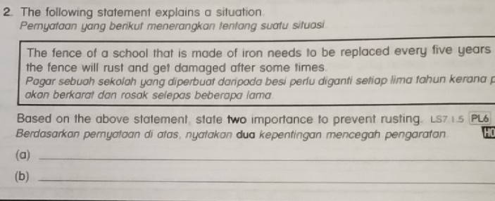 The following statement explains a situation. 
Pemyataan yang berikut menerangkan tentang suatu situasi 
The fence of a school that is made of iron needs to be replaced every five years
the fence will rust and get damaged after some times. 
Pagar sebuah sekolah yang diperbuat daripada besi perlu diganti setiap lima tahun kerana p 
akan berkarat dan rosak selepas beberapa lama . 
Based on the above statement state two importance to prevent rusting. LS71.5 PL6 
Berdasarkan pernyataan di atas, nyatakan dua kepentingan mencegah pengaratan HO 
(a)_ 
(b)_