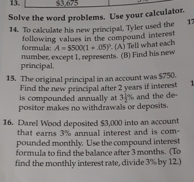 $3,675
Solve the word problems. Use your calculator. 
14. To calculate his new principal, Tyler used the 17
following values in the compound interest 
formula: A=$500(1+.05)^3 (A) Tell what each 
number, except 1, represents. (B) Find his new 
principal. 
15. The original principal in an account was $750. 
Find the new principal after 2 years if interest 1
is compounded annually at 3 1/2 % and the de- 
positor makes no withdrawals or deposits. 
16. Darel Wood deposited $3,000 into an account 
that earns 3% annual interest and is com- 
pounded monthly. Use the compound interest 
formula to find the balance after 3 months. (To 
find the monthly interest rate, divide 3% by 12.)