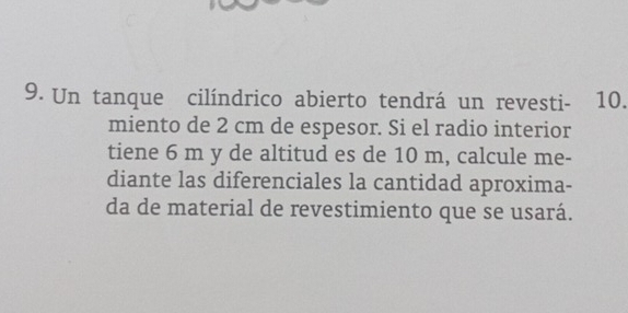 Un tanque cilíndrico abierto tendrá un revesti- 10. 
miento de 2 cm de espesor. Si el radio interior 
tiene 6 m y de altitud es de 10 m, calcule me- 
diante las diferenciales la cantidad aproxima- 
da de material de revestimiento que se usará.