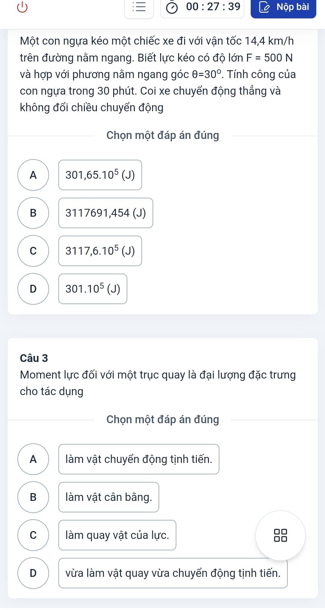 00:27:39 Nộp bài
Một con ngựa kéo một chiếc xe đi với vận tốc 14,4 km/h
trên đường nằm ngang. Biết lực kéo có độ lớn F=500N
và hợp với phương nằm ngang góc θ =30°. Tính công của
con ngựa trong 30 phút. Coi xe chuyển động thẳng và
không đổi chiều chuyển động
Chọn một đáp án đúng
A 301,65.10^5(J)
B 3117691, 454 (J)
C 3117,6.10^5 (J)
D 301.10^5(J)
Câu 3
Moment lực đối với một trục quay là đại lượng đặc trưng
cho tác dụng
Chọn một đáp án đúng
A làm vật chuyển động tịnh tiến.
B làm vật cân bằng.
C làm quay vật của lực.
D vừa làm vật quay vừa chuyển động tịnh tiến.