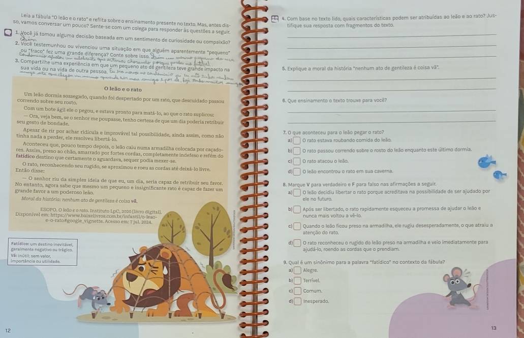 Com base no texto lido, quais características podem ser atribuídas ao leão e ao rato? Jus-
Leia a fábula "O leão e o rato" e reflita sobre o ensinamento presente no texto. Mas, antes dis-
tifique sua resposta com fragmentos do texto.
so, vamos conversar um pouco? Sente-se com um colega para responder às questões a seguir
1 pocê já tomou alguma decisão baseada em um sentimento de curiosidade ou compaixão?_
2. Você testemunhou ou vivenciou uma situação em que alguém aparentemente "pequeno"_
ou "fraco" fez uma grande diferença? Conte sobre
_
3. Compartilhe uma exper
sua vida ou na vida de outra
5. Explique a moral da história "nenhum ato de gentileza é coisa vã".
_
O leão e o rato
_
Um leão dormia sossegado, quando foi despertado por um rato, que descuídado passou 6. Que ensinamento o texto trouxe para você?
correndo sobre seu rosto.
Com um bote ágil ele o pegou, e estava pronto para matá-lo, ao que o rato suplicou:_
— Ora, veja bem, se o senhor me poupasse, tenho certeza de que um dia poderia retribuir_
seu gesto de bondade.
Apesar de rir por achar ridicula e improvável tal possibilidade, ainda assim, como não 7. O que aconteceu para o leão pegar o rato?
tinha nada a perder, ele resolveu libertá-lo. O rato estava roubando comida do leão
a v
Aconteceu que, pouco tempo depois, o leão caiu numa armadilha colocada por caçado-
b
res. Assim, preso ao chão, amarrado por fortes cordas, completamente indefeso e refém do O rato passou correndo sobre o rosto do leão enquanto este último dormia.
fatídico destino que certamente o aguardava, sequer podia mexer-se O rato atacou o leão.
c
O rato, reconhecendo seu rugido, se aproximou e roeu as cordas até deixá-lo livre. d
Então disse: O leão encontrou o rato em sua caverna.
— O senhor riu da simples ideia de que eu, um dia, seria capaz de retribuir seu favor.
No entanto, agora sabe que mesmo um pequeno e insignificante rato é capaz de fazer um B. Marque V para verdadeiro e F para falso nas afirmações a seguir.
grande favor a um poderoso leão. a O leão decidiu libertar o rato porque acreditava na possibilidade de ser ajudado por
Moral da história: nenhum ato de gentileza é colsa vã. ele no futuro.
ESOPO. O leão e o rato. Instituto LpC, 2020 [livro digital]. Após ser libertado, o rato rapidamente esqueceu a promessa de ajudar o leão e
b
Disponível em: https://www.baixelivros.com.br/infantil/o-leao- nunca mais voltou a vê-lo.
e-o-rato#google_vignette. Acesso em: 7 jul. 2024.
c Quando o leão ficou preso na armadilha, ele rugiu desesperadamente, o que atraiu a
atenção do rato
d
Fatídico: um destino inevitável, O rato reconheceu o rugido do leão preso na armadilha e veio imediatamente para
geralmente negativo ou trágico. ajudá-lo, roendo as cordas que o prendiam.
importância ou utilidade. Vâi inútil: sem valor,
9. Qual é um sinônimo para a palavra "fatídico" no contexto da fábula?
a □ Alegre.
b C Terrivel.
c □ Comum.
d) □ Inesperado.
12
13