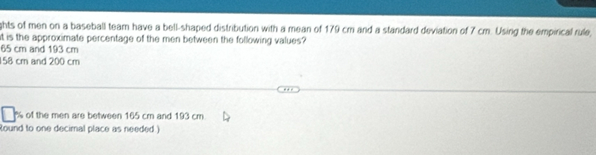 ghts of men on a baseball team have a bell-shaped distribution with a mean of 179 cm and a standard deviation of 7 cm. Using the empirical rule, 
t is the approximate percentage of the men between the following values?
65 cm and 193 cm
58 cm and 200 cm
of the men are between 165 cm and 193 cm. 
Round to one decimal place as needed.)