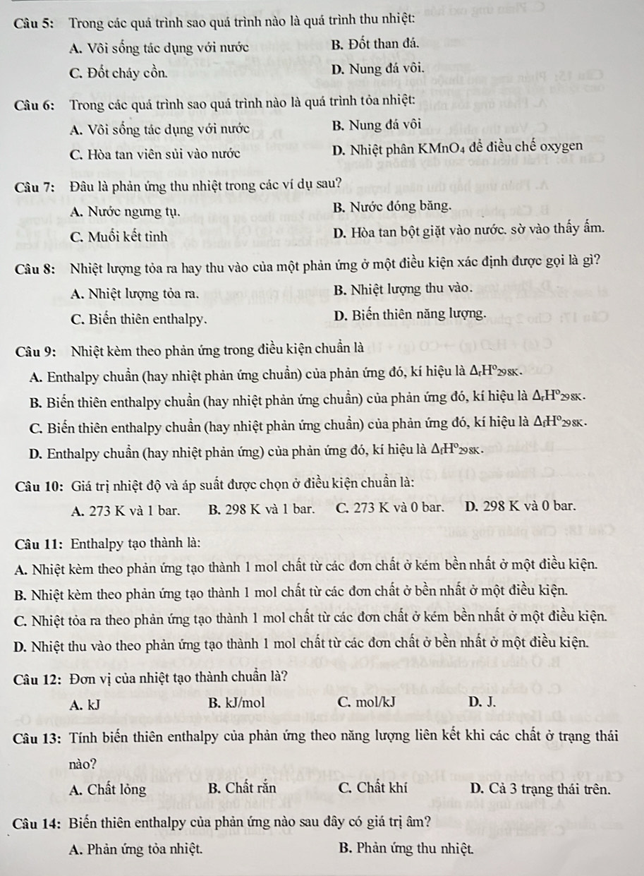 Trong các quá trình sao quá trình nào là quá trình thu nhiệt:
A. Vôi sống tác dụng với nước B. Đốt than đá.
C. Đốt cháy cồn. D. Nung đá vôi.
Câu 6: Trong các quá trình sao quá trình nào là quá trình tỏa nhiệt:
A. Vôi sống tác dụng với nước B. Nung đá vôi
C. Hòa tan viên sủi vào nước D. Nhiệt phân KMnO4 đề điều chế oxygen
Câu 7: Đâu là phản ứng thu nhiệt trong các ví dụ sau?
A. Nước ngưng tụ. B. Nước đóng băng.
C. Muối kết tinh D. Hòa tan bột giặt vào nước. sờ vào thấy ẩm.
Câu 8: Nhiệt lượng tỏa ra hay thu vào của một phản ứng ở một điều kiện xác định được gọi là gì?
A. Nhiệt lượng tỏa ra. B. Nhiệt lượng thu vào.
C. Biến thiên enthalpy. D. Biến thiên năng lượng.
Câu 9: Nhiệt kèm theo phản ứng trong điều kiện chuẩn là
A. Enthalpy chuẩn (hay nhiệt phản ứng chuẩn) của phản ứng đó, kí hiệu là △ _rH° 298K .
B. Biển thiên enthalpy chuẩn (hay nhiệt phản ứng chuẩn) của phản ứng đó, kí hiệu là △ _rH° 298K .
C. Biến thiên enthalpy chuẩn (hay nhiệt phản ứng chuẩn) của phản ứng đó, kí hiệu là △ _fH° '29 8K .
D. Enthalpy chuẩn (hay nhiệt phản ứng) của phản ứng đó, kí hiệu là △ _fH°_298K.
Câu 10: Giá trị nhiệt độ và áp suất được chọn ở điều kiện chuẩn là:
A. 273 K và 1 bar. B. 298 K và 1 bar. C. 273 K và 0 bar. D. 298 K và 0 bar.
Câu 11: Enthalpy tạo thành là:
A. Nhiệt kèm theo phản ứng tạo thành 1 mol chất từ các đơn chất ở kém bền nhất ở một điều kiện.
B. Nhiệt kèm theo phản ứng tạo thành 1 mol chất từ các đơn chất ở bền nhất ở một điều kiện.
C. Nhiệt tỏa ra theo phản ứng tạo thành 1 mol chất từ các đơn chất ở kém bền nhất ở một điều kiện.
D. Nhiệt thu vào theo phản ứng tạo thành 1 mol chất từ các đơn chất ở bền nhất ở một điều kiện.
Câu 12: Đơn vị của nhiệt tạo thành chuẩn là?
A. kJ B. kJ/mol C. mol/kJ D. J.
Câu 13: Tính biến thiên enthalpy của phản ứng theo năng lượng liên kết khi các chất ở trạng thái
nào?
A. Chất lỏng B. Chất rắn C. Chất khí D. Cả 3 trạng thái trên.
Câu 14: Biến thiên enthalpy của phản ứng nào sau dây có giá trị âm?
A. Phản ứng tỏa nhiệt.  B. Phản ứng thu nhiệt.