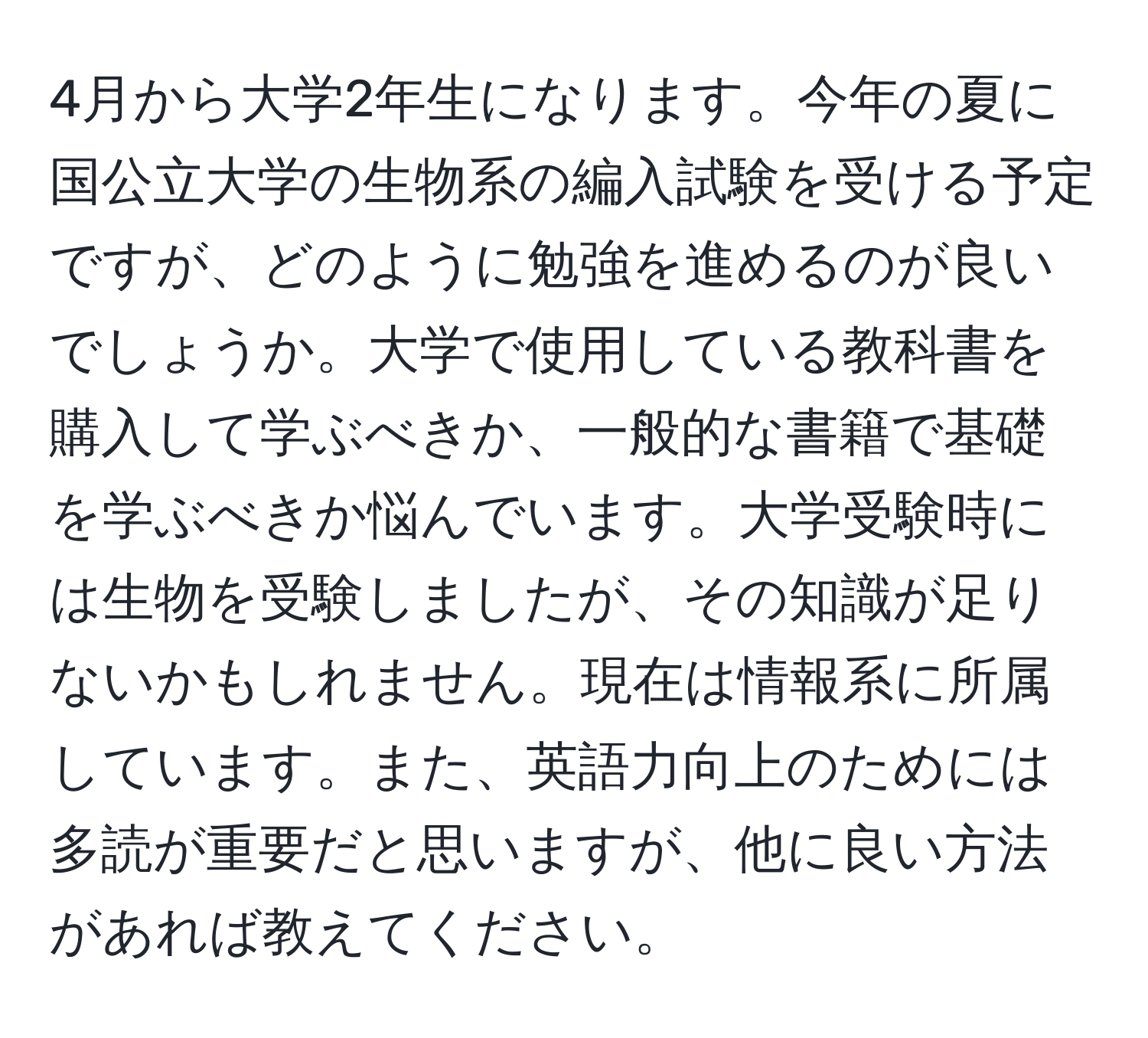 4月から大学2年生になります。今年の夏に国公立大学の生物系の編入試験を受ける予定ですが、どのように勉強を進めるのが良いでしょうか。大学で使用している教科書を購入して学ぶべきか、一般的な書籍で基礎を学ぶべきか悩んでいます。大学受験時には生物を受験しましたが、その知識が足りないかもしれません。現在は情報系に所属しています。また、英語力向上のためには多読が重要だと思いますが、他に良い方法があれば教えてください。