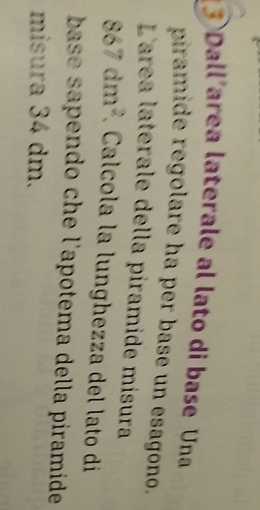 ③ Dall area laterale al lato di base Una 
piramide regolare ha per base un esagono. 
Larea laterale della piramide misura
867dm^2 lcla la l unghezza del lato d 
base sapendo che l'apotema della piramide 
misura 34 dm.