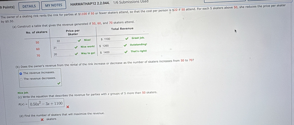 DETAILS MY NOTES HARMATHAP12 2.2.044. 1/6 Submissions Used
The owner of a skating rink rents the rink for parties at $1100 if 50 or fewer skaters attend, so that the cost per person is $22 if 50 attend. For each 5 skaters above 50, she reduces the price per skater
by $0.50.
(the revenue generated if 50, 60, and 70 skaters attend.
(b) Does the owner's revenue from the rental of the rink increase or decrease as the number of skaters increases from 50 to 70?
O The revenue increases.
The revenue decreases.
Nice job.
(c) Write the equation that describes the revenue for parties with x groups of 5 more than 50 skaters.
R(x)=0.50x^2-3x+1100
(d) Find the number of skaters that will maximize the revenue.
skaters