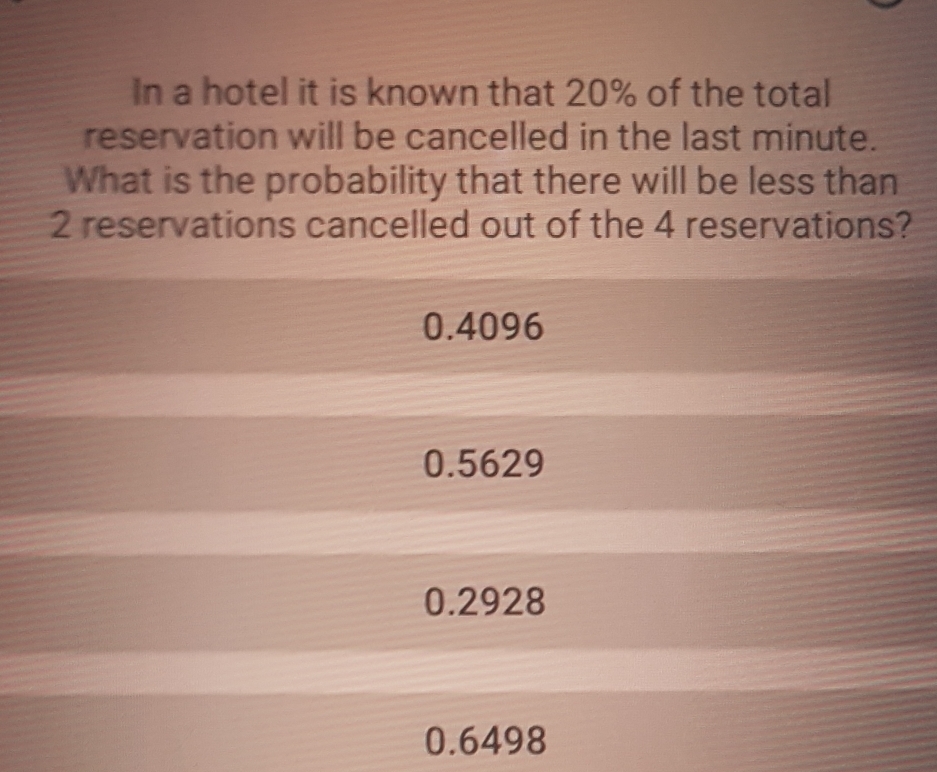 In a hotel it is known that 20% of the total
reservation will be cancelled in the last minute.
What is the probability that there will be less than
2 reservations cancelled out of the 4 reservations?
0.4096
0.5629
0.2928
0.6498