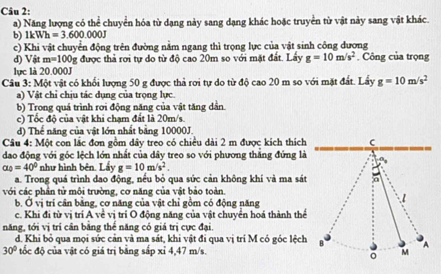 Năng lượng có thể chuyển hóa từ dạng này sang dạng khác hoặc truyền từ vật này sang vật khác.
b) 1kWh=3.600.000J
c) Khi vật chuyển động trên đường nằm ngang thì trọng lực của vật sinh công dương
d) Vật m=100g được thả rơi tự do từ độ cao 20m so với mặt đất. Lấy g=10m/s^2. Công của trọng
lực là 20.000J
Câu 3: Một vật có khổi lượng 50 g được thả rơi tự do từ độ cao 20 m so với mặt đất. Lẩy g=10m/s^2
a) Vật chỉ chịu tác dụng của trọng lực.
b) Trong quá trình rơi động năng của vật tăng dần.
c) Tốc độ của vật khi chạm đất là 20m/s.
d) Thế năng của vật lớn nhất bằng 10000J.
Câu 4: Một con lắc đơn gồm dây treo có chiều dài 2 m được kích thích C
dao động với góc lệch lớn nhất của dây treo so với phương thăng đứng là
alpha _0=40° như hình bên. Lầy g=10m/s^2.
a. Trong quá trình dao động, nếu bỏ qua sức cản không khí và ma sát
a
với các phần tử môi trường, cơ năng của vật bảo toàn.
b. Ở vị trí cân bằng, cơ năng của vật chỉ gồm có động năng
c. Khi đi từ vị trí A về vị trí O động năng của vật chuyền hoá thành thể
năng, tới vị trí cân băng thể năng có giá trị cực đại.
d. Khi bỏ qua mọi sức cản và ma sát, khi vật đi qua vị trí M có góc lệch B
A
30° tốc độ của vật có giá trị bằng sấp xỉ 4,47 m/s. M