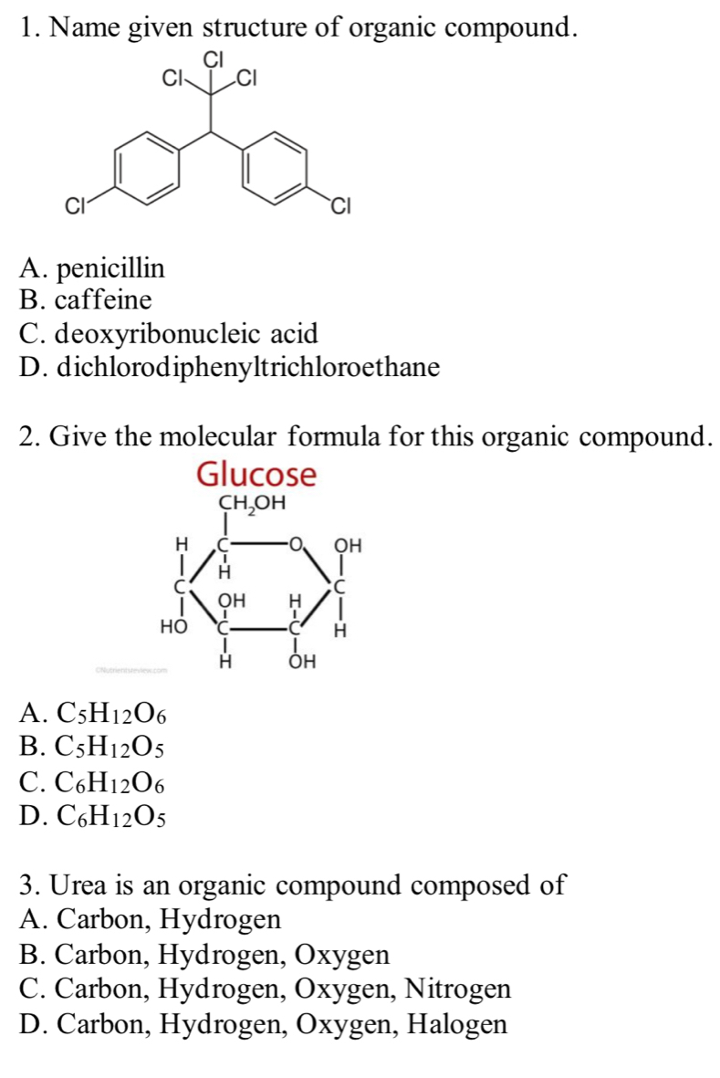 Name given structure of organic compound.
A. penicillin
B. caffeine
C. deoxyribonucleic acid
D. dichlorodiphenyltrichloroethane
2. Give the molecular formula for this organic compound.
A. C_5H_12O_6
B. C_5H_12O_5
C. C_6H_12O_6
D. C_6H_12O_5
3. Urea is an organic compound composed of
A. Carbon, Hydrogen
B. Carbon, Hydrogen, Oxygen
C. Carbon, Hydrogen, Oxygen, Nitrogen
D. Carbon, Hydrogen, Oxygen, Halogen