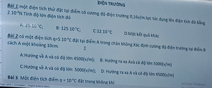 DIệN TRườNG
Bài 1:một điện tích thử đặt tại điểm có cương độ điện trường 0,16v/m.lực tác dụng lèn điện tích đó bằng
2.10^(-4)N Tính độ lớn điện tích đó
A: 25.10^5C; B:125.10^(-5)C; C 12.10^5C D:Một kết quả khác
Bài 2:có một điện tích q=5.10^(-9)C đặt tại điểm A trong chăn không.Xác định cường độ điện trường tại điểm B
cách A một khoảng 10cm. I
A:Hướng về A và có độ lớn 4500(v/m); B: Hướng ra xa Avà có độ lớn 5000(v/m)
C:Hướng về A và có độ lớn 5000(v/m); D: Hướng ra xa A và có độ lớn 4500(v/m)
Bài 3. Một điện tích điểm q=10^(-6)C đặt trong không khí
Activate Windows
e o 1215 weird) Engesn Binted Mtatrd