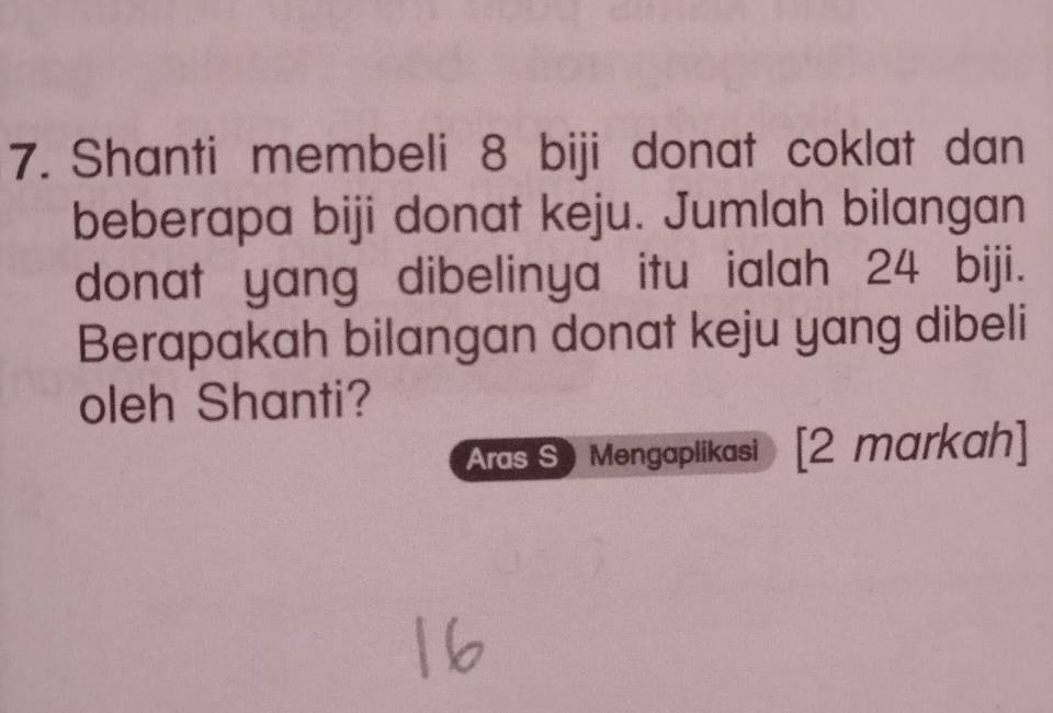 Shanti membeli 8 biji donat coklat dan 
beberapa biji donat keju. Jumlah bilangan 
donat yang dibelinya itu ialah 24 biji. 
Berapakah bilangan donat keju yang dibeli 
oleh Shanti? 
Aras S Mengaplikasi  [2 markah]