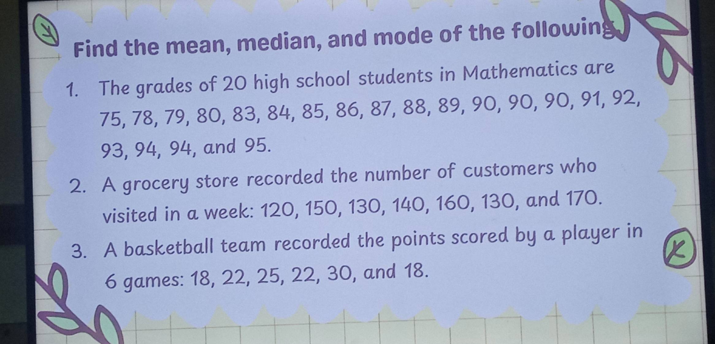 Find the mean, median, and mode of the following 
1. The grades of 20 high school students in Mathematics are
75, 78, 79, 80, 83, 84, 85, 86, 87, 88, 89, 90, 90, 90, 91, 92,
93, 94, 94, and 95. 
2. A grocery store recorded the number of customers who 
visited in a week: 120, 150, 130, 140, 160, 130, and 170. 
3. A basketball team recorded the points scored by a player in
6 games: 18, 22, 25, 22, 30, and 18.