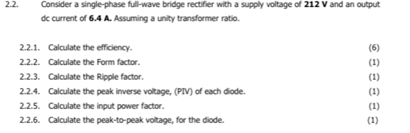 Consider a single-phase full-wave bridge rectifier with a supply voltage of 212 V and an output 
dc current of 6.4 A. Assuming a unity transformer ratio. 
2.2.1. Calculate the efficiency. (6) 
2.2.2. Calculate the Form factor. (1) 
2.2.3. Calculate the Ripple factor. (1) 
2.2.4. Calculate the peak inverse voltage, (PIV) of each diode. (1) 
2.2.5. Calculate the input power factor. (1) 
2.2.6. Calculate the peak-to-peak voltage, for the diode. (1)