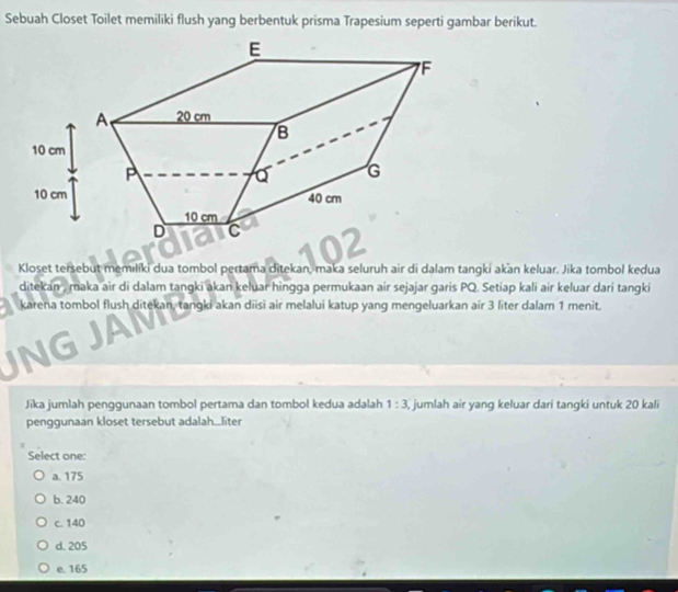 Sebuah Closet Toilet memiliki flush yang berbentuk prisma Trapesium seperti gambar berikut.
Kloset tersebut memilíki dua tombol pertama ditekan, maka seluruh air di dalam tangki akan keluar. Jika tombol kedua
ditekan , maka air di dalam tangki akan keluar hìngga permukaan air sejajar garis PQ. Setiap kali air keluar dari tangki
karena tombol flush ditekan, tangki akan diisi air melalui katup yang mengeluarkan air 3 liter dalam 1 menit.
JAM
Jika jumlah penggunaan tombol pertama dan tombol kedua adalah 1:3 jumlah air yang keluar dari tangki untuk 20 kali
penggunaan kloset tersebut adalah_liter
Select one:
a. 175
b. 240
c. 140
d. 205
e. 165