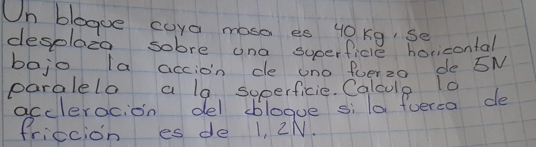 Un blegue coya moso es 49Kg Se 
desplazo sobre ona superficie horicontal 
bajo la accion de ono fuerzo de SN 
paralelo a lo soperficie. Calcule lo 
accleracion del bblogue si lo fverca de 
friecion es de 1, 2N.