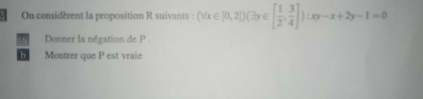 On considèrent la proposition R suivants : (forall x∈ [0,2])(exists y∈ [ 1/2 , 3/4 ]):xy-x+2y-1=0
a Donner la négation de P.
b Montrer que P est vraic