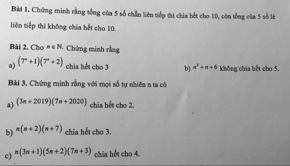 Chứng minh rằng tổng của 5 số chẵn liên tiếp thì chia hết cho 10, còn tổng của 5 số lẻ 
liên tiếp thì không chia hết cho 10. 
Bài 2. Cho n∈ N Chứng minh rằng 
a) (7^n+1)(7^n+2) chia hết cho 3 b) n^2+n+6 không chia hết cho 5. 
Bài 3. Chứng minh rằng với mọi số tự nhiên n ta có 
a) (3n+2019)(7n+2020) chia hết cho 2. 
b) n(n+2)(n+7) chia hết cho 3. 
c) n(3n+1)(5n+2)(7n+3) chia hết cho 4.