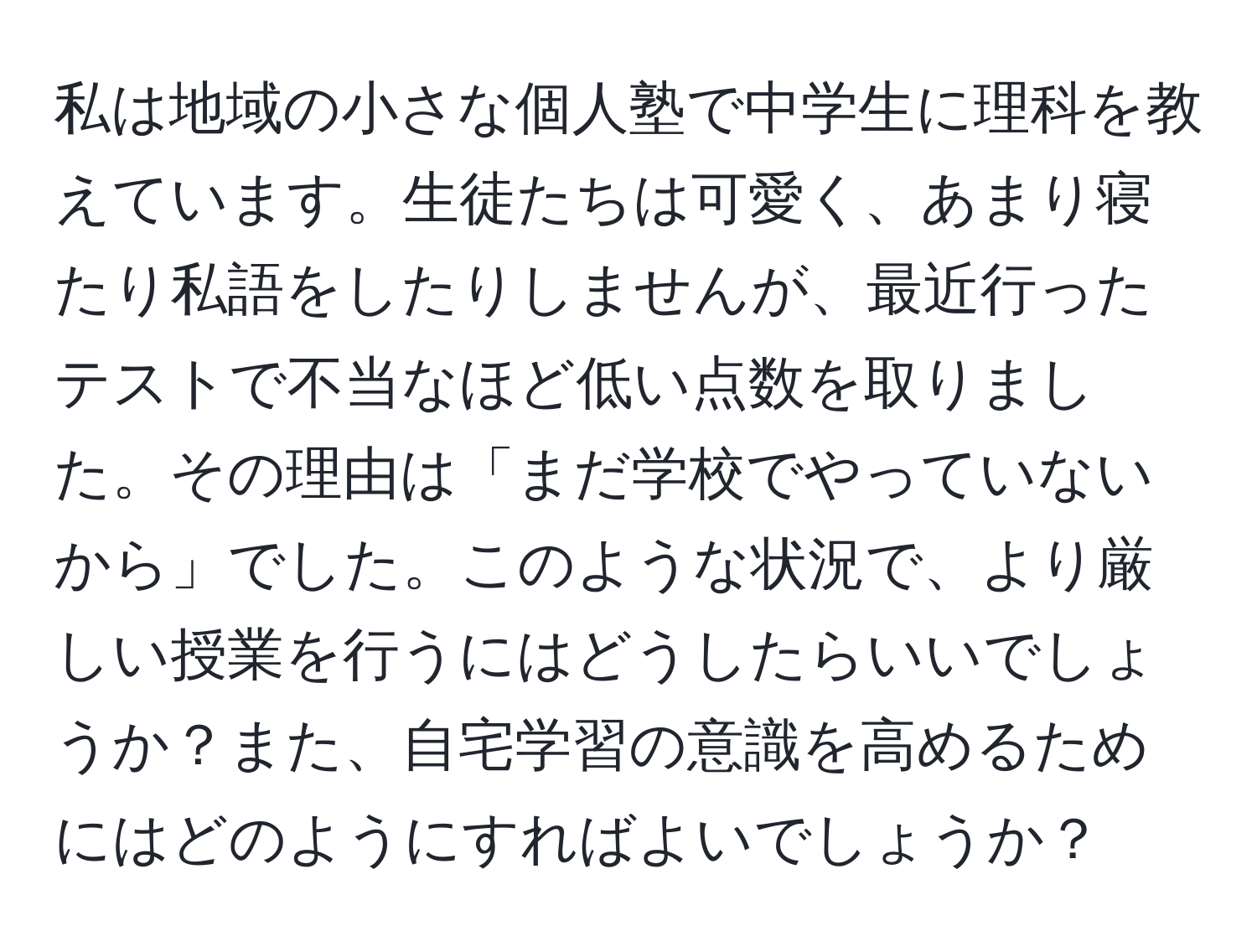 私は地域の小さな個人塾で中学生に理科を教えています。生徒たちは可愛く、あまり寝たり私語をしたりしませんが、最近行ったテストで不当なほど低い点数を取りました。その理由は「まだ学校でやっていないから」でした。このような状況で、より厳しい授業を行うにはどうしたらいいでしょうか？また、自宅学習の意識を高めるためにはどのようにすればよいでしょうか？