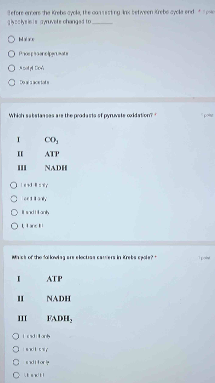 Before enters the Krebs cycle, the connecting link between Krebs cycle and * 1 poin
glycolysis is pyruvate changed to_
Malate
Phosphoenolpyruvate
Acetyl CoA
Oxaloacetate
Which substances are the products of pyruvate oxidation? * 1 point
I CO_2
II ATP
III NADH
I and III only
I and II only
II and III only
I, II and III
Which of the following are electron carriers in Krebs cycle? * 1 point
I ATP
II NADH
III FADH_2
Il and III only
I and II only
I and III only
I, II and III