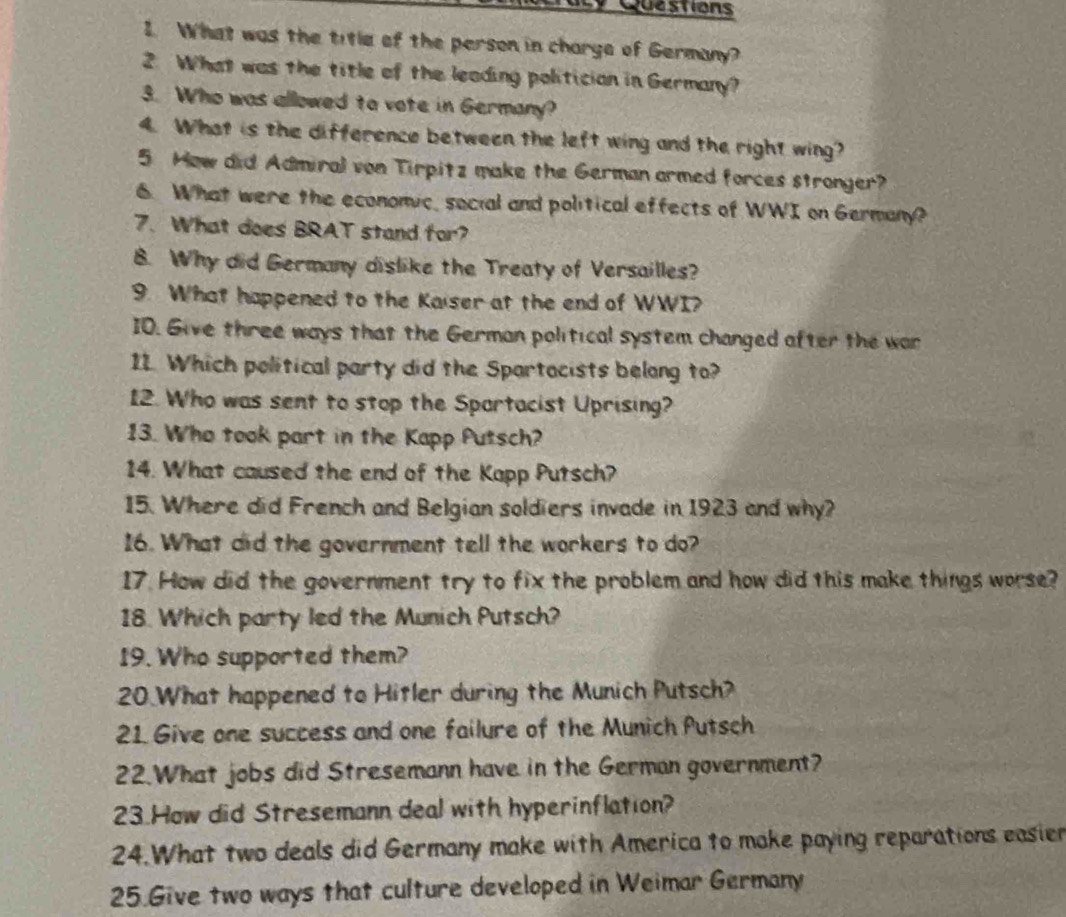 What was the title of the person in charge of Germany? 
2. What was the title of the leading politician in Germany? 
3. Who was allowed to vote in Germany? 
4. What is the difference between the left wing and the right wing? 
5 How did Admiral von Tirpitz make the German armed forces stronger? 
6. What were the economic, social and political effects of WWI on Germany? 
7. What does BRAT stand for? 
B. Why did Germany dislike the Treaty of Versailles? 
9. What happened to the Kaiser at the end of WWI? 
10. Give three ways that the German political system changed after the war 
11. Which political party did the Spartacists belong to? 
12. Who was sent to stop the Spartacist Uprising? 
13. Who took part in the Kapp Putsch? 
14. What caused the end of the Kapp Putsch? 
15. Where did French and Belgian soldiers invade in 1923 and why? 
16. What did the government tell the workers to do? 
17. How did the government try to fix the problem and how did this make things worse? 
18. Which party led the Munich Putsch? 
19. Who supported them? 
20 What happened to Hitler during the Munich Putsch? 
21 Give one success and one failure of the Munich Putsch 
22.What jobs did Stresemann have in the German government? 
23.How did Stresemann deal with hyperinflation? 
24.What two deals did Germany make with America to make paying reparations easier 
25.Give two ways that culture developed in Weimar Germany