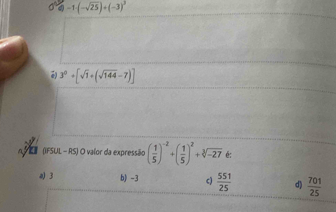 -1· (-sqrt(25))+(-3)^3
é) 3^0+[sqrt(1)+(sqrt(144)-7)]
(IFSUL - RS) O valor da expressão ( 1/5 )^-2+( 1/5 )^2+sqrt[3](-27) é:
a) 3 b) -3 c)  551/25  d)  701/25 