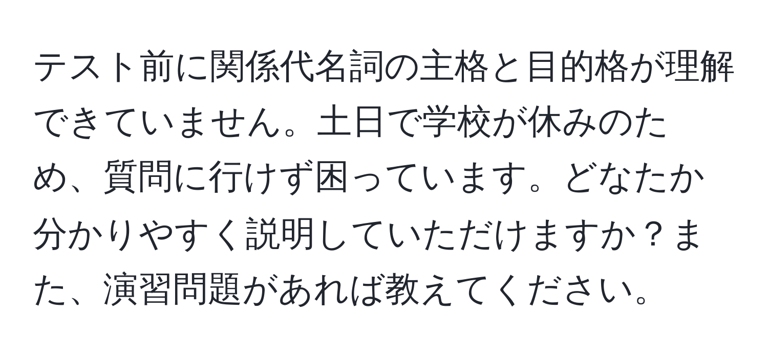 テスト前に関係代名詞の主格と目的格が理解できていません。土日で学校が休みのため、質問に行けず困っています。どなたか分かりやすく説明していただけますか？また、演習問題があれば教えてください。