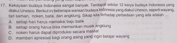 Kekayaan budaya Indonesia sangat banyak. Terdapat sekitar 12 karya budaya Indonesia yang
diakui Unesco. Berikut ini beberapa warisan budaya Indonesia yang diakui Unesco, seperti wayang,
tari saman, noken, batik, dan angklung. Sikap kita terhadap perbedaan yang ada adalah ....
A. setiap hari harus memakai baju batik
B. setiap orang harus bisa memainkan musik angklung
C. noken harus dapat diproduksi secara massal
D. memberi apresiasi bagi orang asing yang ingin belajar wayang