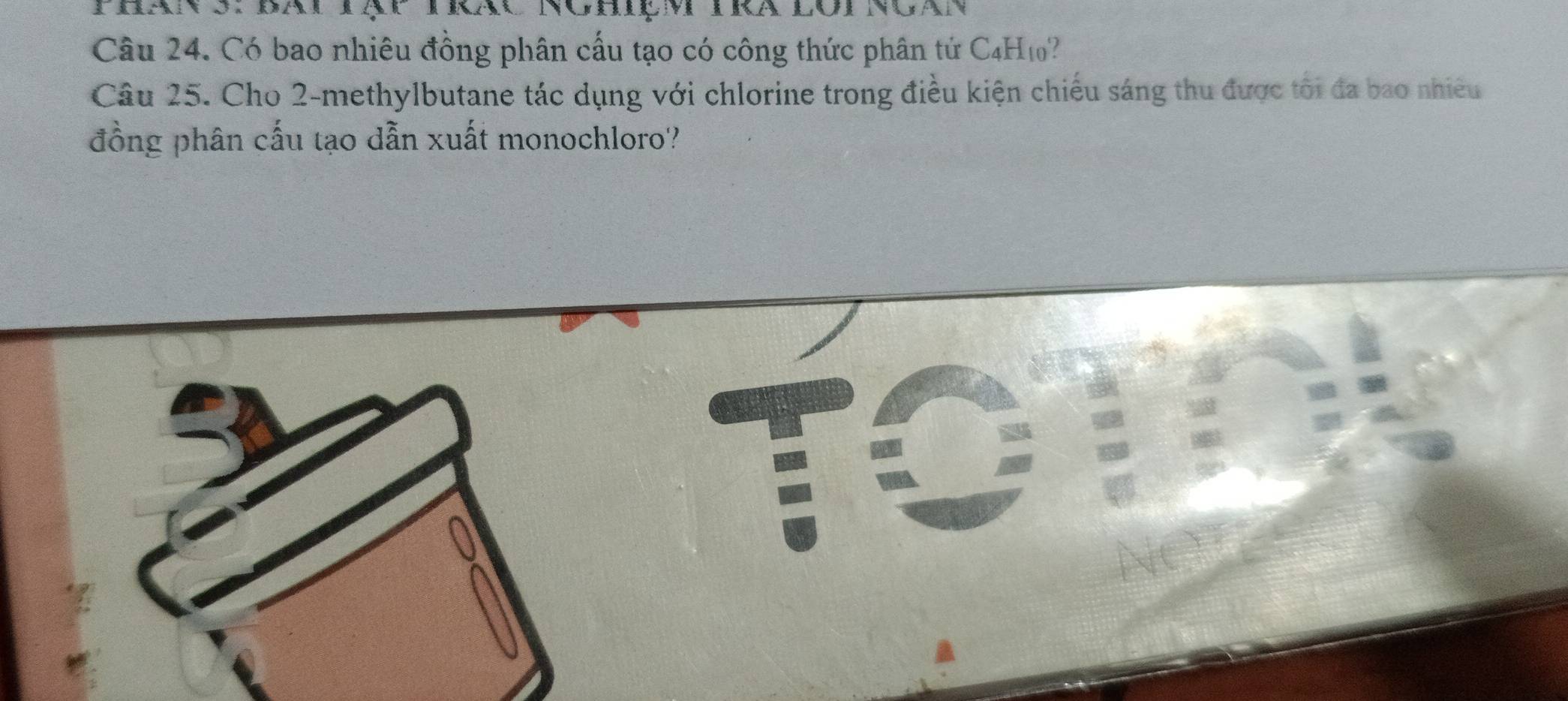 wa 
Câu 24. Có bao nhiêu đồng phân cấu tạo có công thức phân tứ C4H1? 
Câu 25. Cho 2 -methylbutane tác dụng với chlorine trong điều kiện chiếu sáng thu được tôi đa bao nhiều 
đồng phân cấu tạo dẫn xuất monochloro'?