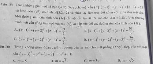 Trong không gian với h∉ trục tọa độ Oxyz , cho mặt cầu (S):(x-1)^2+(y-2)^2+(z-3)^2=25
và hình nón (H) có đinh A(3;2;-2) và nhận A/ làm trục đối xứng với / là tâm mặt cầu,
Một đường sinh của hình nón (H) cất mặt cầu tại M, N sao cho AM=3AN. Viết phương
trình mặt cầu đồng tâm với mặt cầu (S) và tiếp xúc với các đường sinh của hình nón (H).
A. (x-1)^2+(y-2)^2+(z-3)^2= 71/3 . B. (x-1)^2+(y-2)^2+(z-3)^2= 70/3 .
C. (x-1)^2+(y-2)^2+(z-3)^2= 74/3 . D. (x-1)^2+(y-2)^2+(z-3)^2= 76/3 . 
ầu 16: Trong không gian Oxyz , giá trị dương của m sao cho mặt phẳng (Oxy) tiếp xúc với mặt
cầu (x-3)^2+y^2+(z-2)^2=m^2+11i
A. m=5. B. m=sqrt(3). C. m=3. D. m=sqrt(5).