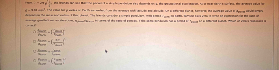 From T=2π sqrt(frac L)g , the friends can see that the period of a simple pendulum also depends on g, the gravitational acceleration. At or near Earth's surface, the average value for
g=9.81m/s^2. The value for g varies on Earth somewhat from the average with latitude and altitude. On a different planet, however, the average value of Spnet would simply
depend on the mass and radius of that planet. The friends consider a simple pendulum, with period Tranh on Earth. Tamsen asks Vera to write an expression for the ratio of
average gravitational accelerations, 9pianet 9Earth. in terms of the ratio of periods, if the same pendulum has a period of Tplanet on a different planet. Which of Vera's responses is
correct?
frac S_EtanetS_Earth=(frac T_ElanetT_Earth)^2
frac g_sianetg_Earth=(frac 2π T_planet)^2
frac g_planetg_Earth=frac T_EarthT_planet
frac g_planetg_Earth=(frac T_EarthT_plaset)^2