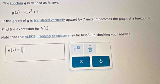 The function g is defined as follows.
g(x)=-5x^2+2
If the graph of g is translated vertically upward by 7 units, it becomes the graph of a function h. 
Find the expression for h(x). 
Note that the ALEKS graphing calculator may be helpful in checking your answer.
h(x)=□
□^(□)  □ /□   
× 5